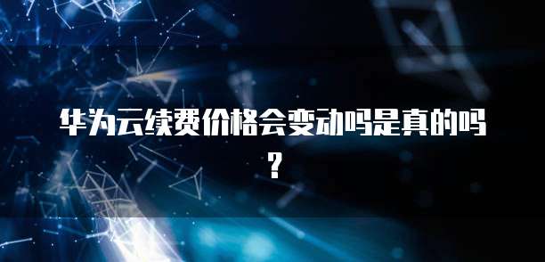 华为云续费价格会变动吗是真的吗?