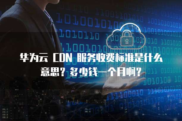 华为云 CDN 服务收费标准是什么意思?多少钱一个月啊?
