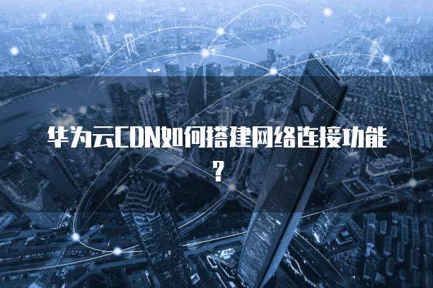 华为云CDN如何搭建网络连接功能?