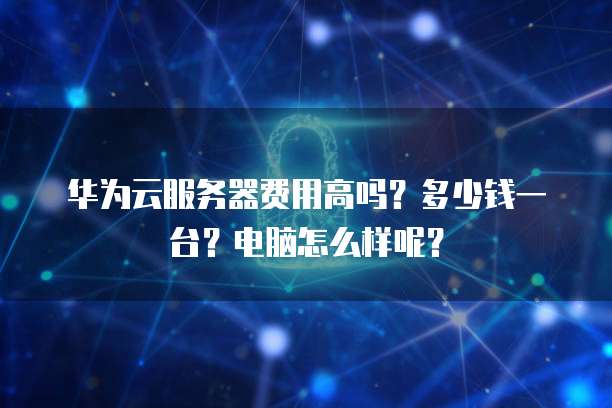 华为云服务器费用高吗？多少钱一台？电脑怎么样呢？