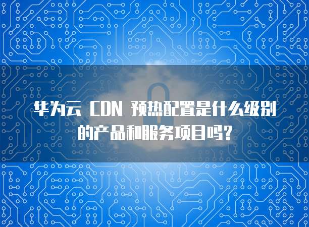 华为云 CDN 预热配置是什么级别的产品和服务项目吗?