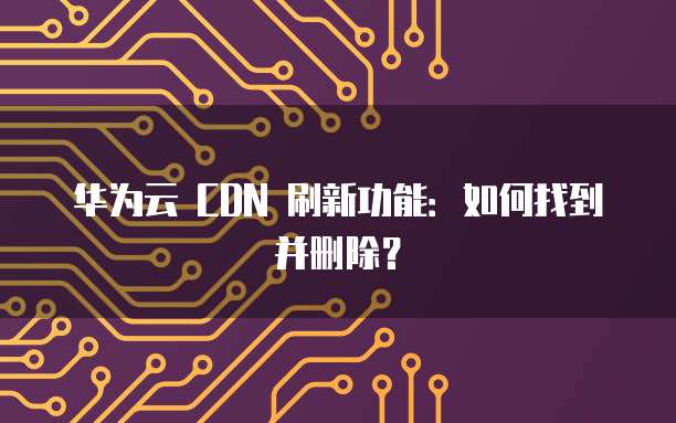 华为云 CDN 刷新功能:如何找到并删除?