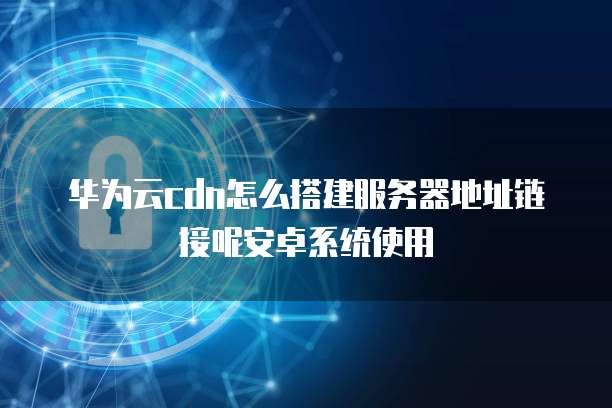 华为云cdn怎么搭建服务器地址链接呢安卓系统使用