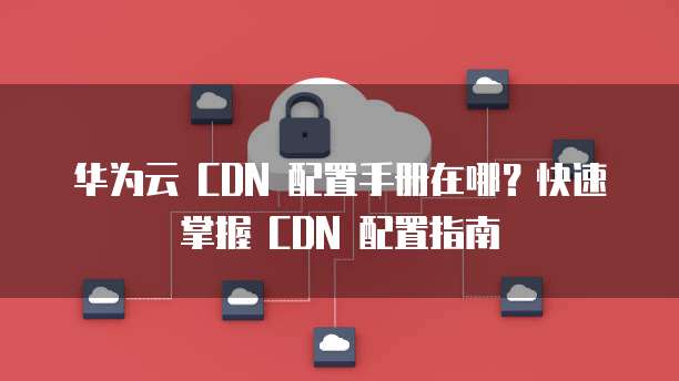 华为云 CDN 配置手册在哪?快速掌握 CDN 配置指南