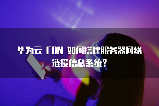 华为云 CDN 如何搭建服务器网络链接信息系统?