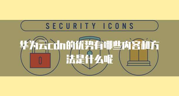 华为云cdn的优势有哪些内容和方法是什么呢
