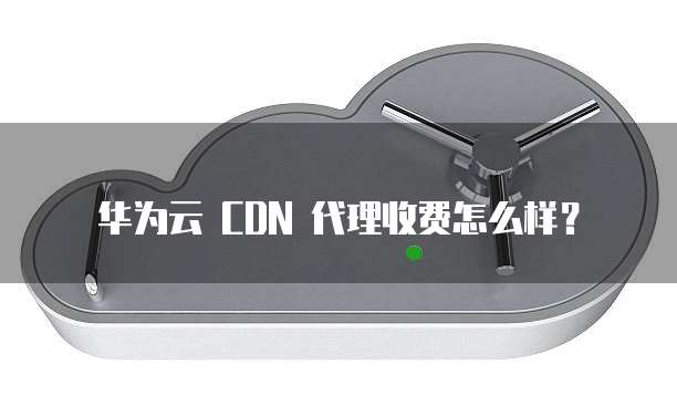 华为云 CDN 代理收费怎么样？