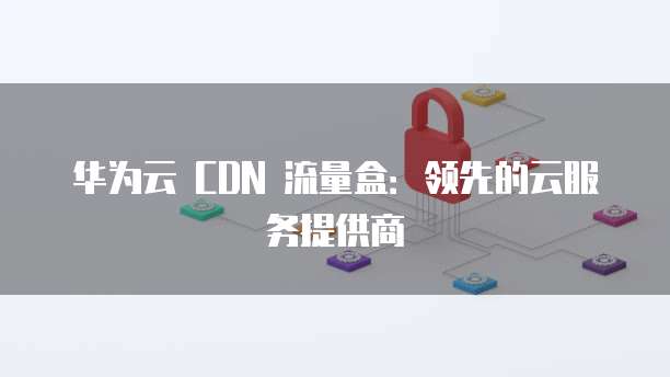 华为云 CDN 流量盒:领先的云服务提供商