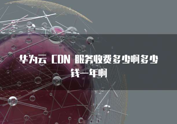 华为云 CDN 服务收费多少啊多少钱一年啊