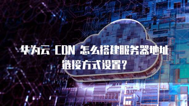 华为云 CDN 怎么搭建服务器地址链接方式设置?