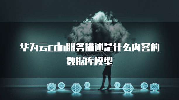 华为云cdn服务描述是什么内容的数据库模型