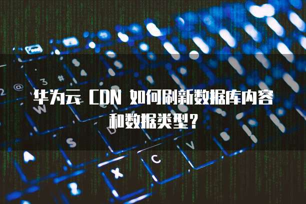 华为云 CDN 如何刷新数据库内容和数据类型？