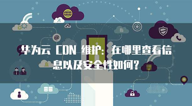 华为云 CDN 维护：在哪里查看信息以及安全性如何？