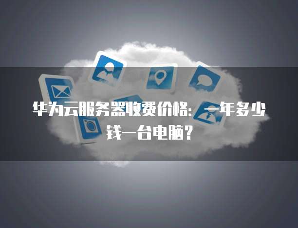 华为云服务器收费价格:一年多少钱一台电脑?