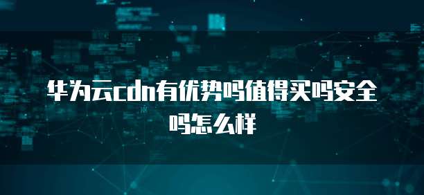 华为云cdn有优势吗值得买吗安全吗怎么样