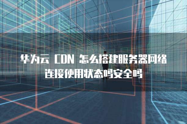 华为云 CDN 怎么搭建服务器网络连接使用状态吗安全吗