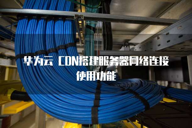 华为云 CDN搭建服务器网络连接使用功能