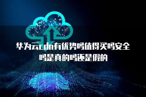 华为云cdn有优势吗值得买吗安全吗是真的吗还是假的