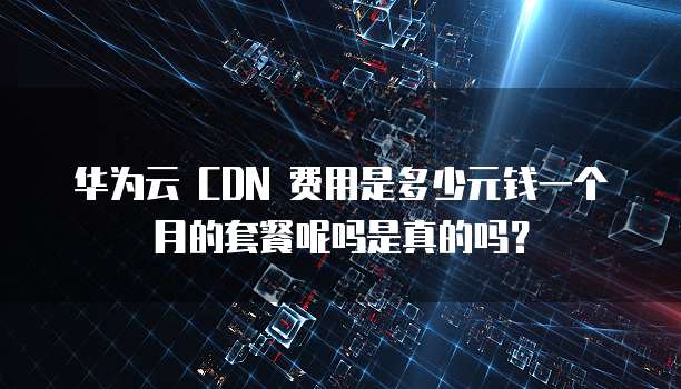华为云 CDN 费用是多少元钱一个月的套餐呢吗是真的吗？