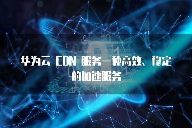 华为云 CDN 服务一种高效、稳定的加速服务