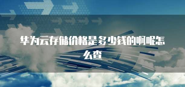 华为云存储价格是多少钱的啊呢怎么查