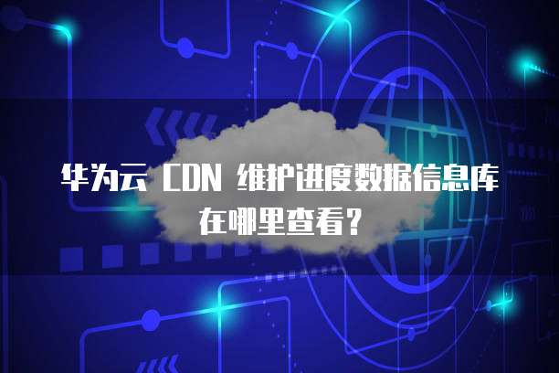 华为云 CDN 维护进度数据信息库在哪里查看?