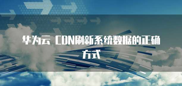 华为云 CDN刷新系统数据的正确方式