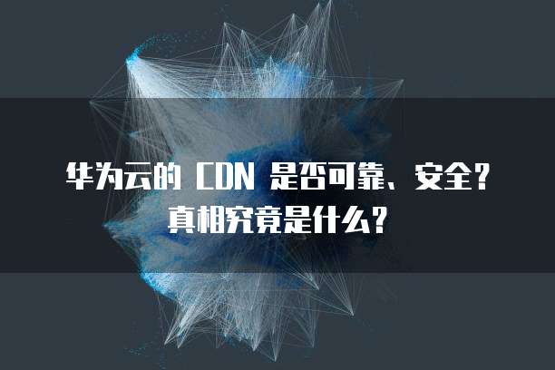 华为云的 CDN 是否可靠、安全?真相究竟是什么?