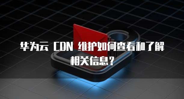 华为云 CDN 维护如何查看和了解相关信息?