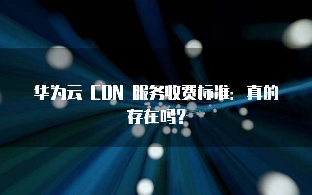 华为云 CDN 服务收费标准:真的存在吗?