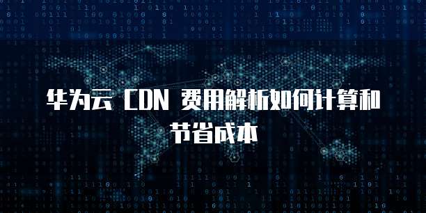 华为云 CDN 费用解析如何计算和节省成本