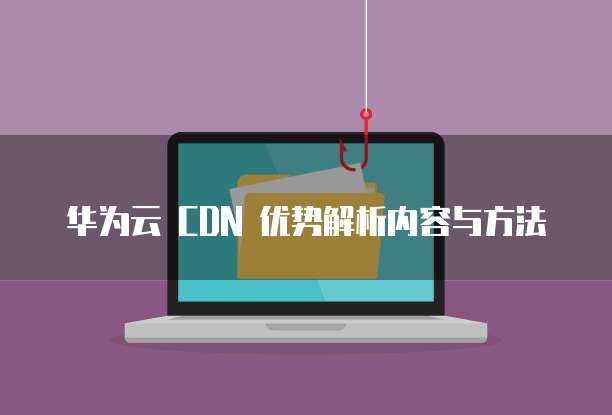 华为云 CDN 优势解析内容与方法