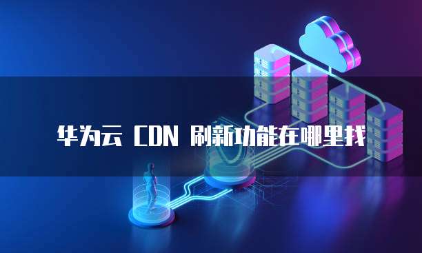 华为云 CDN 刷新功能在哪里找