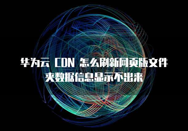 华为云 CDN 怎么刷新网页版文件夹数据信息显示不出来