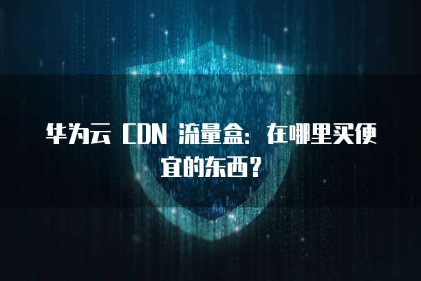 华为云 CDN 流量盒:在哪里买便宜的东西?