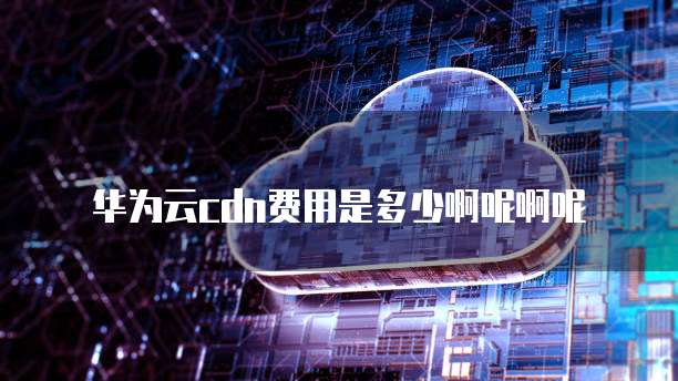华为云cdn费用是多少啊呢啊呢