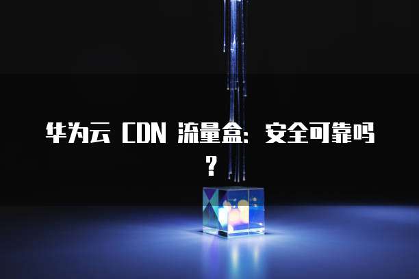 华为云 CDN 流量盒:安全可靠吗?