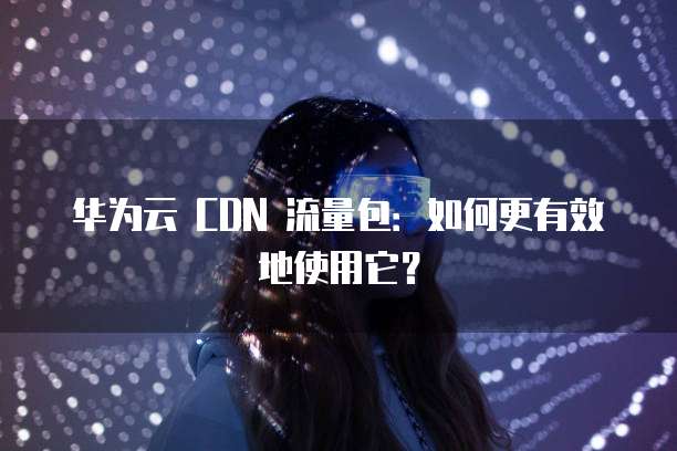 华为云 CDN 流量包:如何更有效地使用它?