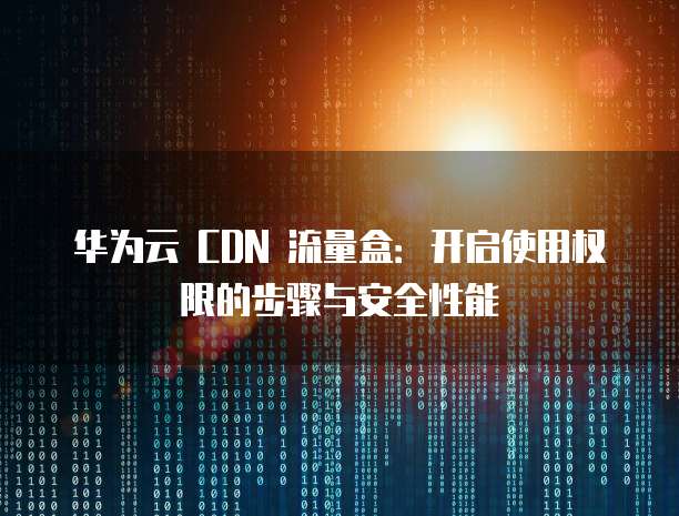 华为云 CDN 流量盒：开启使用权限的步骤与安全性能