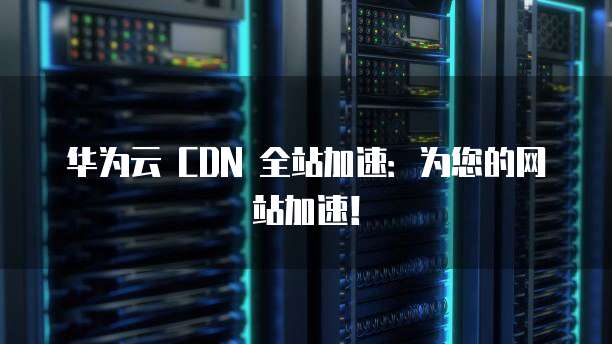 华为云 CDN 全站加速:为您的网站加速!