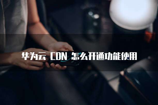 华为云 CDN 怎么开通功能使用