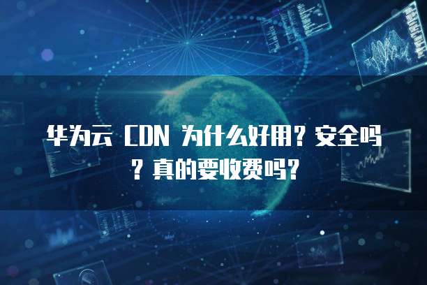 华为云 CDN 为什么好用？安全吗？真的要收费吗？