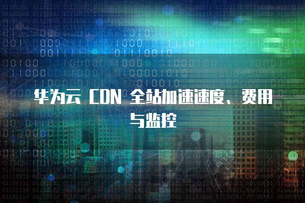 华为云 CDN 全站加速速度、费用与监控