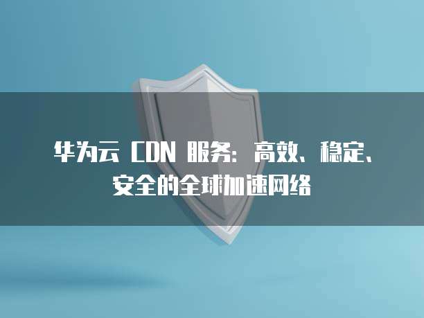 华为云 CDN 服务:高效、稳定、安全的全球加速网络