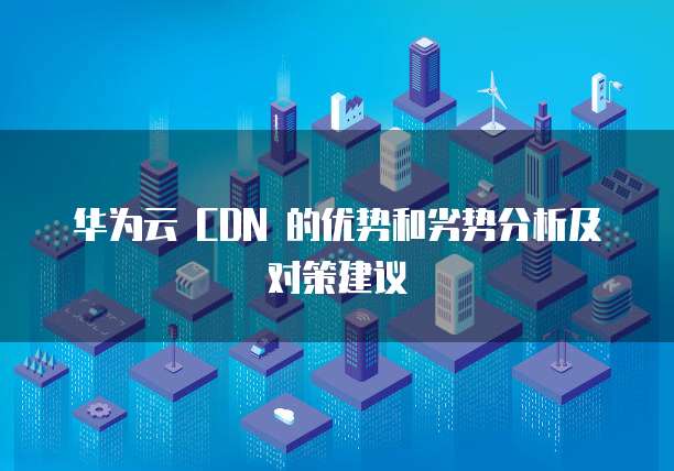 华为云 CDN 的优势和劣势分析及对策建议