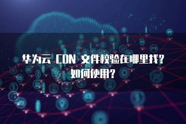 华为云 CDN 文件校验在哪里找？如何使用？