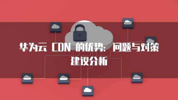 华为云 CDN 的优势:问题与对策建议分析