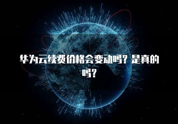 华为云续费价格会变动吗?是真的吗?
