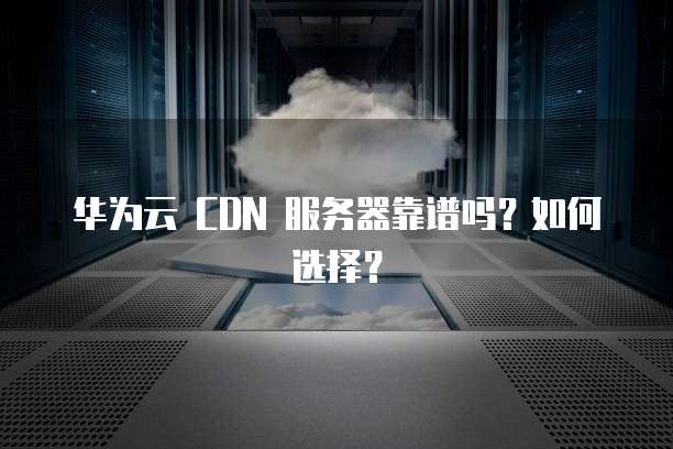 华为云 CDN 服务器靠谱吗?如何选择?