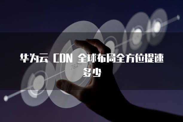 华为云 CDN 全球布局全方位提速多少